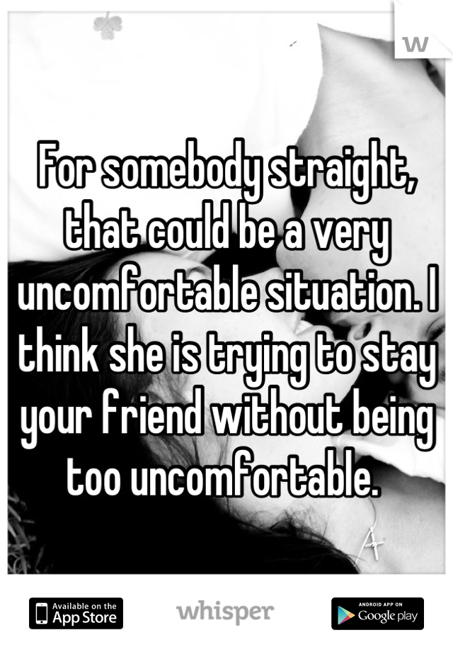 For somebody straight, that could be a very uncomfortable situation. I think she is trying to stay your friend without being too uncomfortable. 