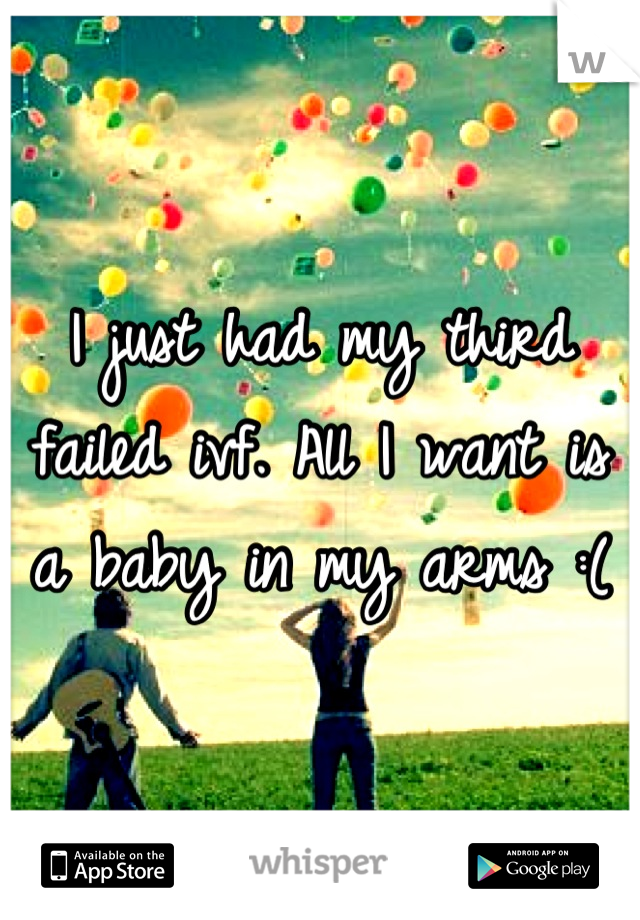 I just had my third failed ivf. All I want is a baby in my arms :(