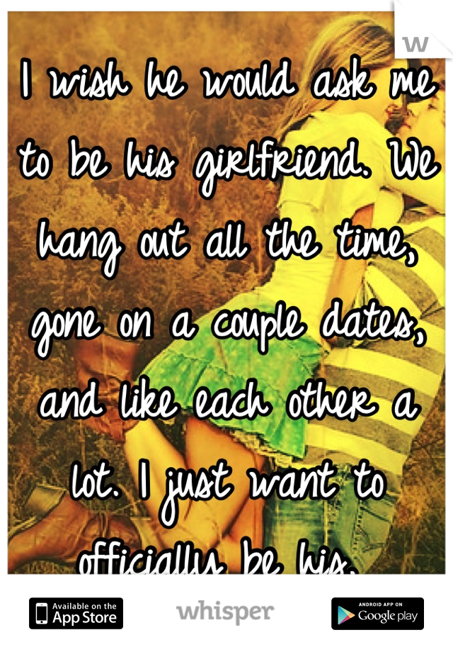 I wish he would ask me to be his girlfriend. We hang out all the time, gone on a couple dates, and like each other a lot. I just want to officially be his. 