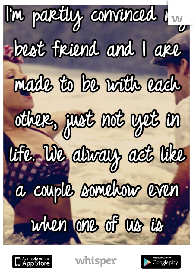I'm partly convinced my best friend and I are made to be with each other, just not yet in life. We alway act like a couple somehow even when one of us is taken...