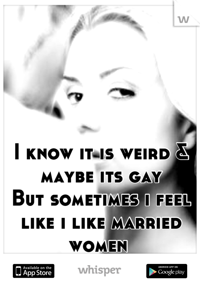 I know it is weird & maybe its gay 
But sometimes i feel like i like married women 