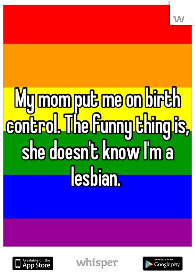 My mom put me on birth control. The funny thing is, she doesn't know I'm a lesbian. 