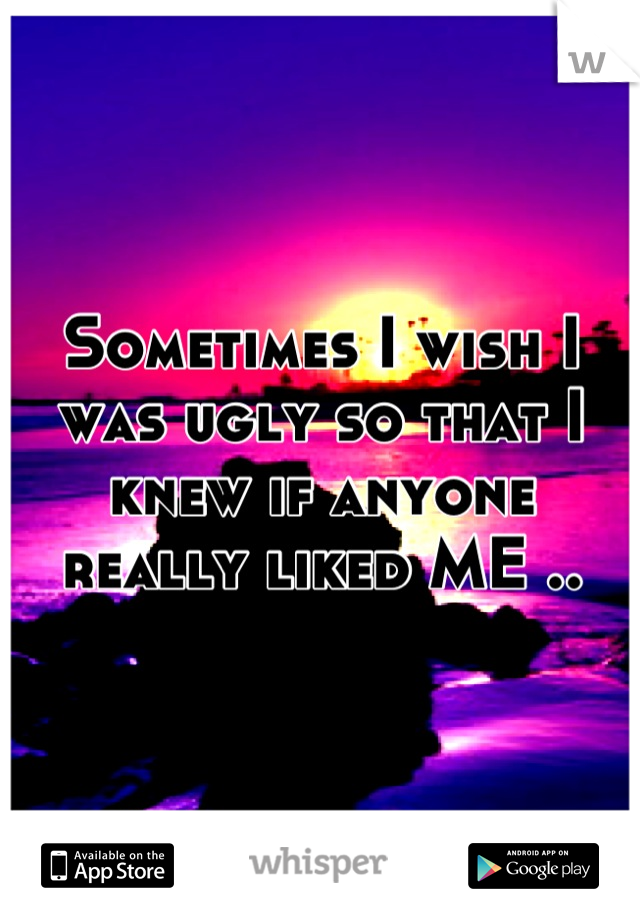 Sometimes I wish I was ugly so that I knew if anyone really liked ME ..