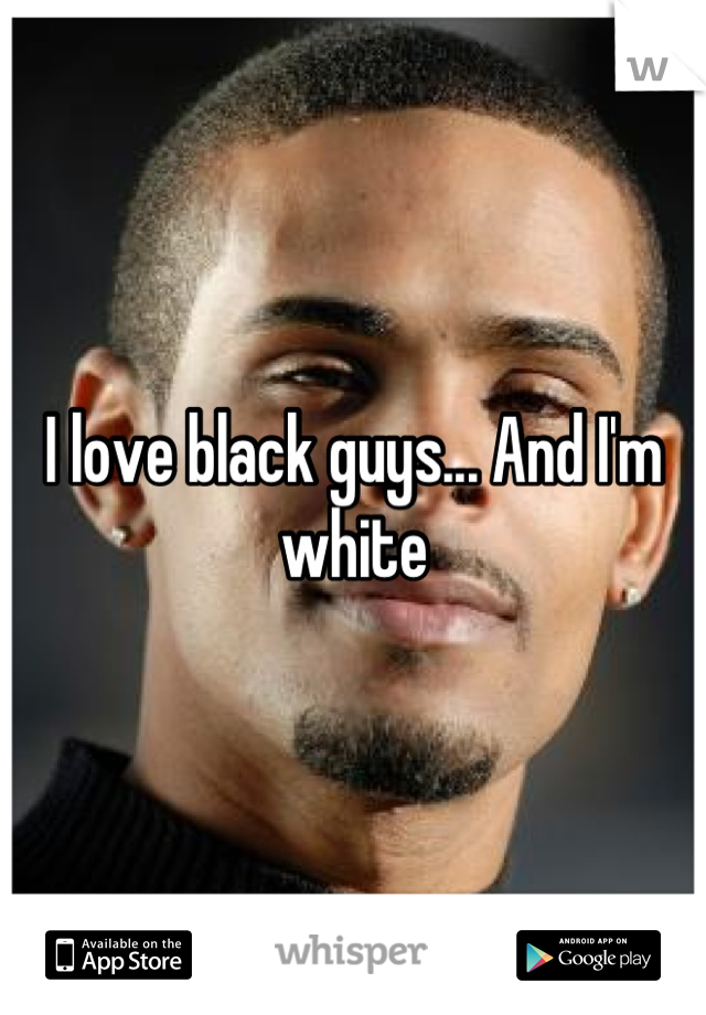 I love black guys... And I'm white