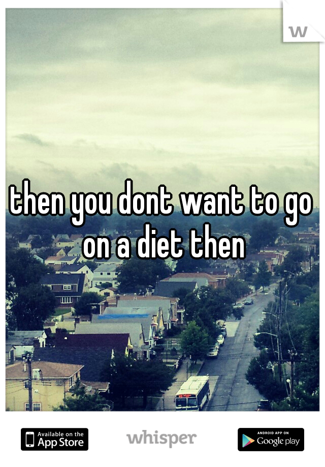 then you dont want to go on a diet then