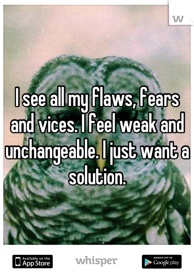 I see all my flaws, fears and vices. I feel weak and unchangeable. I just want a solution.