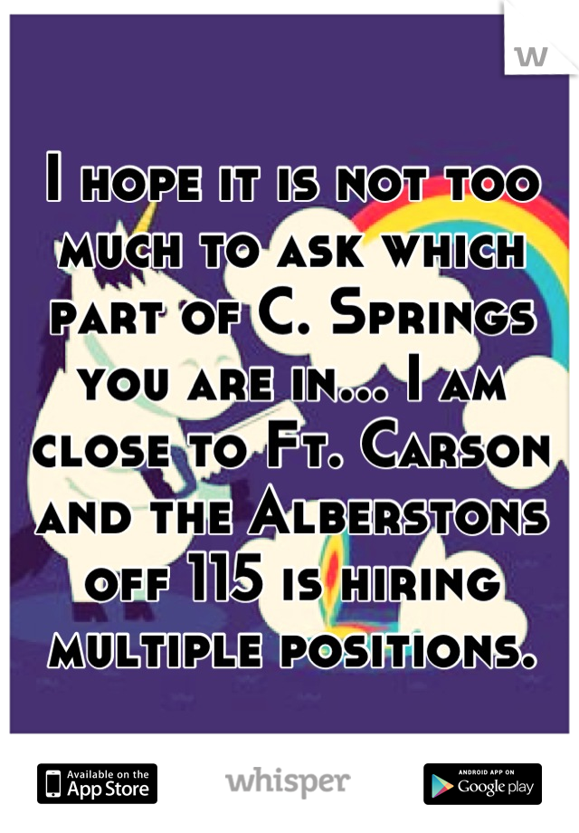 I hope it is not too much to ask which part of C. Springs you are in... I am close to Ft. Carson and the Alberstons off 115 is hiring multiple positions.
