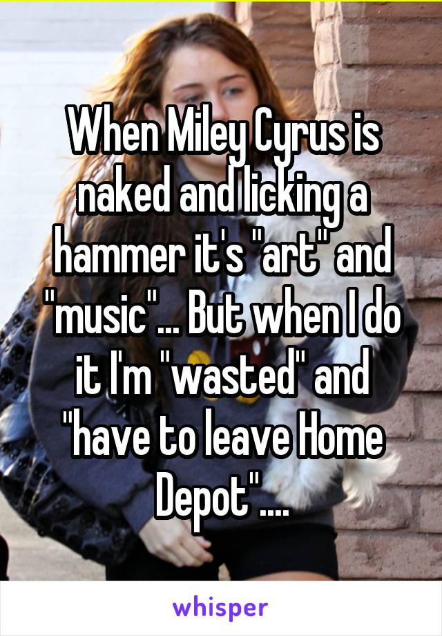 When Miley Cyrus is naked and licking a hammer it's "art" and "music"... But when I do it I'm "wasted" and "have to leave Home Depot"....