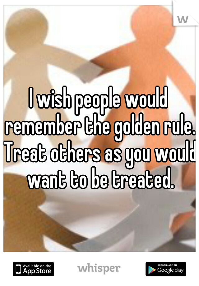 I wish people would remember the golden rule. Treat others as you would want to be treated.