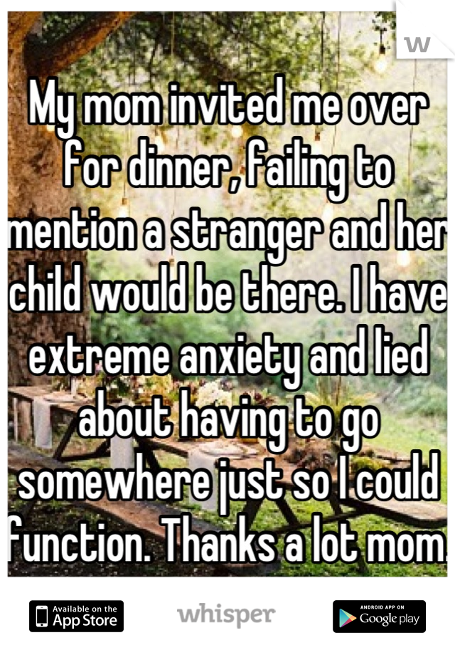 My mom invited me over for dinner, failing to mention a stranger and her child would be there. I have extreme anxiety and lied about having to go somewhere just so I could function. Thanks a lot mom.