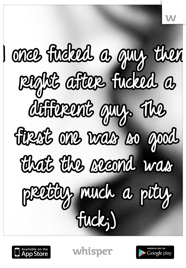I once fucked a guy then right after fucked a different guy. The first one was so good that the second was pretty much a pity fuck;)