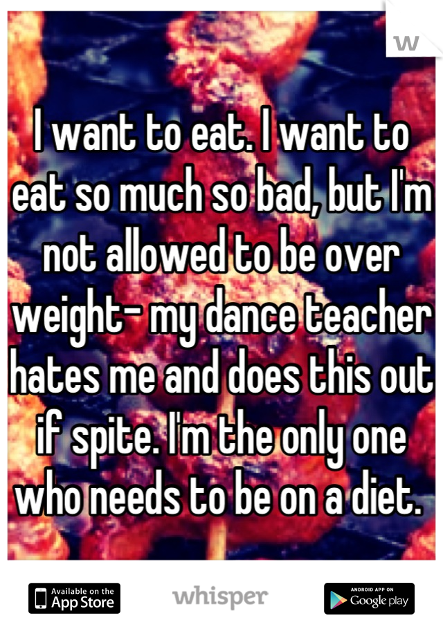I want to eat. I want to eat so much so bad, but I'm not allowed to be over weight- my dance teacher hates me and does this out if spite. I'm the only one who needs to be on a diet. 