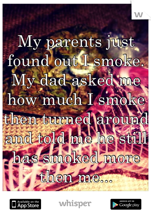 My parents just found out I smoke. My dad asked me how much I smoke then turned around and told me he still has smoked more then me...