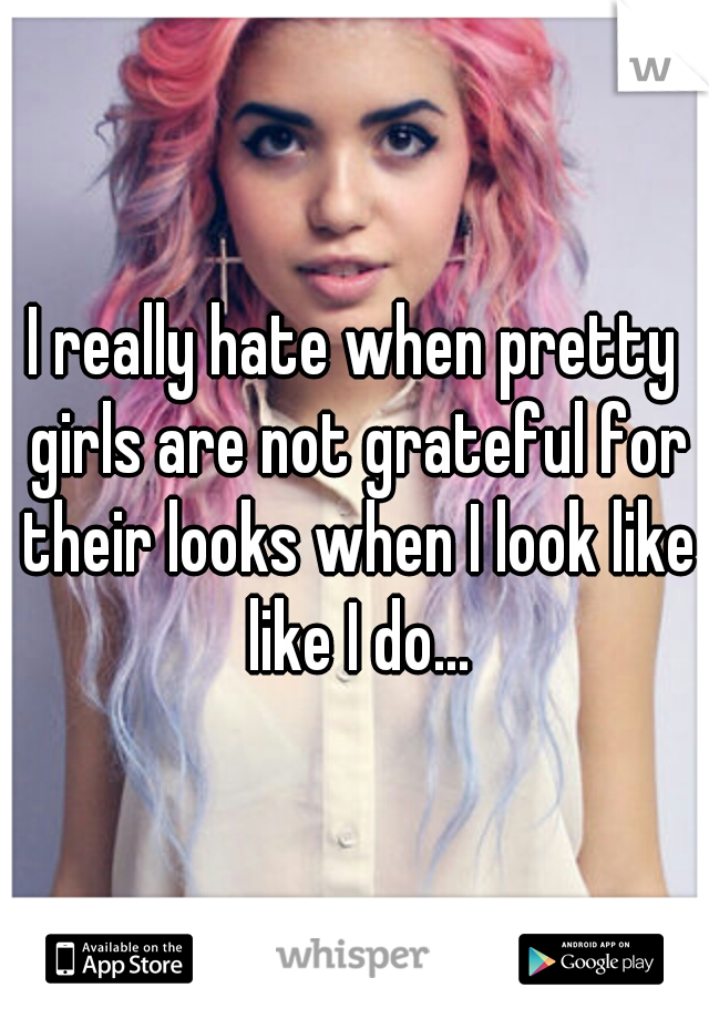 I really hate when pretty girls are not grateful for their looks when I look like like I do...