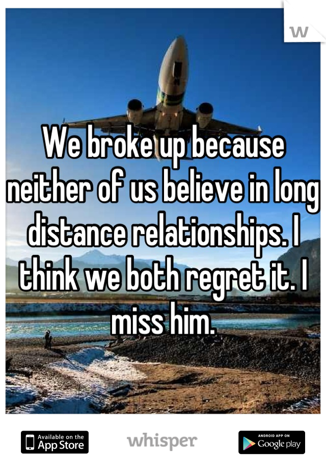 We broke up because neither of us believe in long distance relationships. I think we both regret it. I miss him.