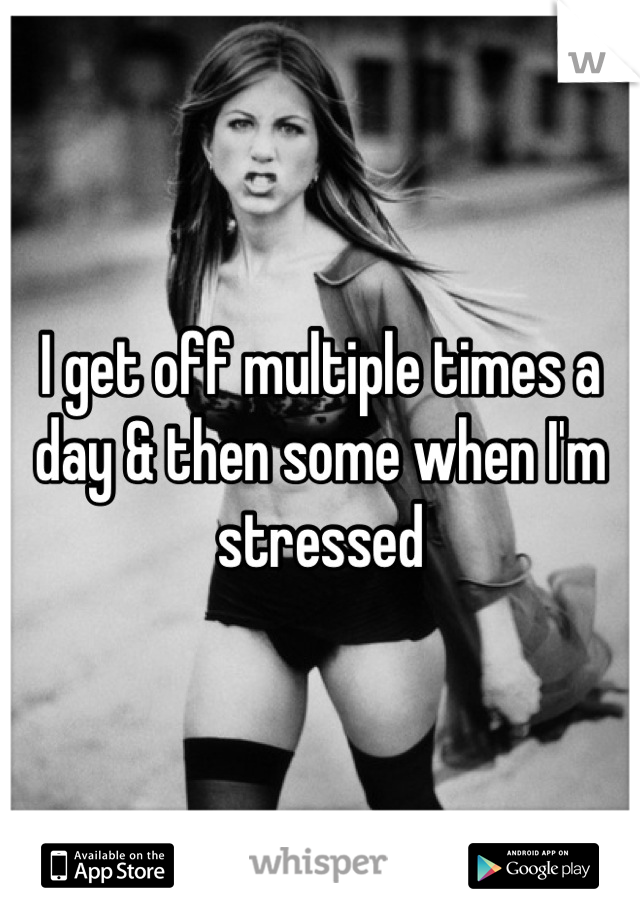 I get off multiple times a day & then some when I'm stressed
