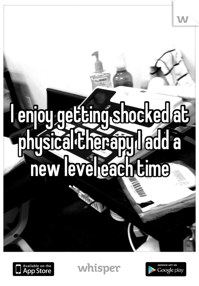 I enjoy getting shocked at physical therapy I add a new level each time