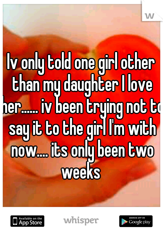 Iv only told one girl other than my daughter I love her...... iv been trying not to say it to the girl I'm with now.... its only been two weeks 