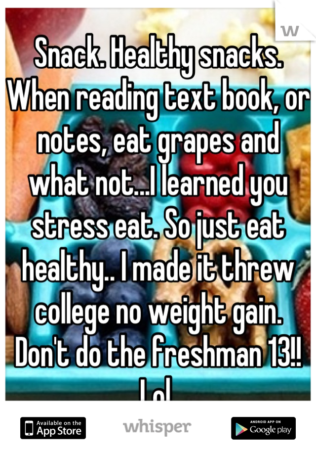 Snack. Healthy snacks. When reading text book, or notes, eat grapes and what not...I learned you stress eat. So just eat healthy.. I made it threw college no weight gain. Don't do the freshman 13!! Lol 