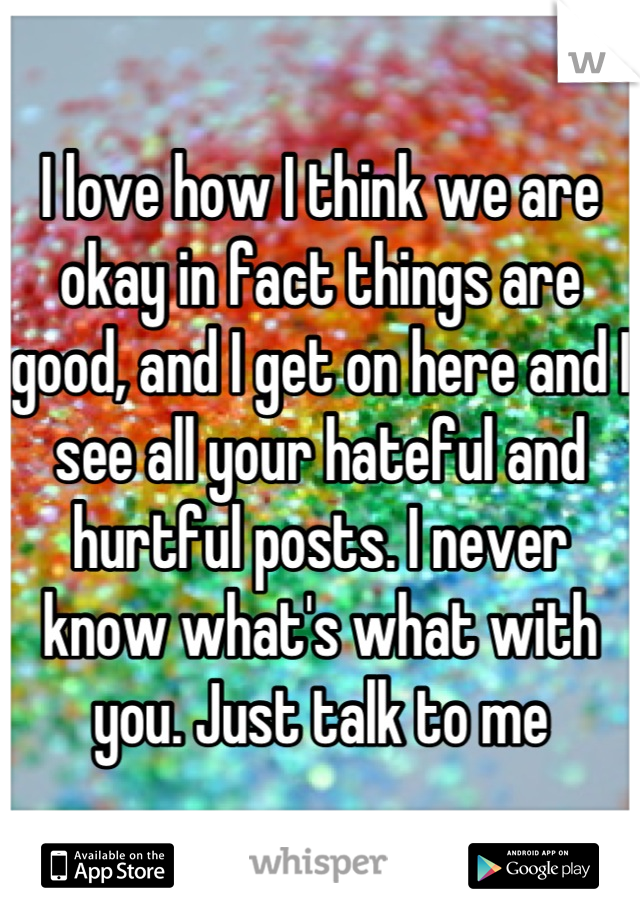 I love how I think we are okay in fact things are good, and I get on here and I see all your hateful and hurtful posts. I never know what's what with you. Just talk to me
