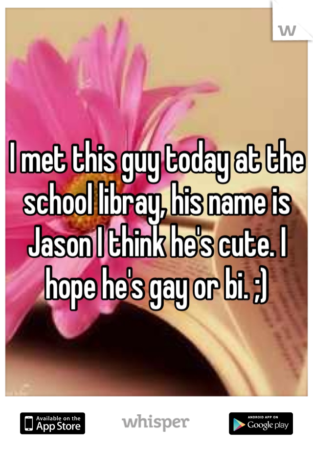 I met this guy today at the school libray, his name is Jason I think he's cute. I hope he's gay or bi. ;)