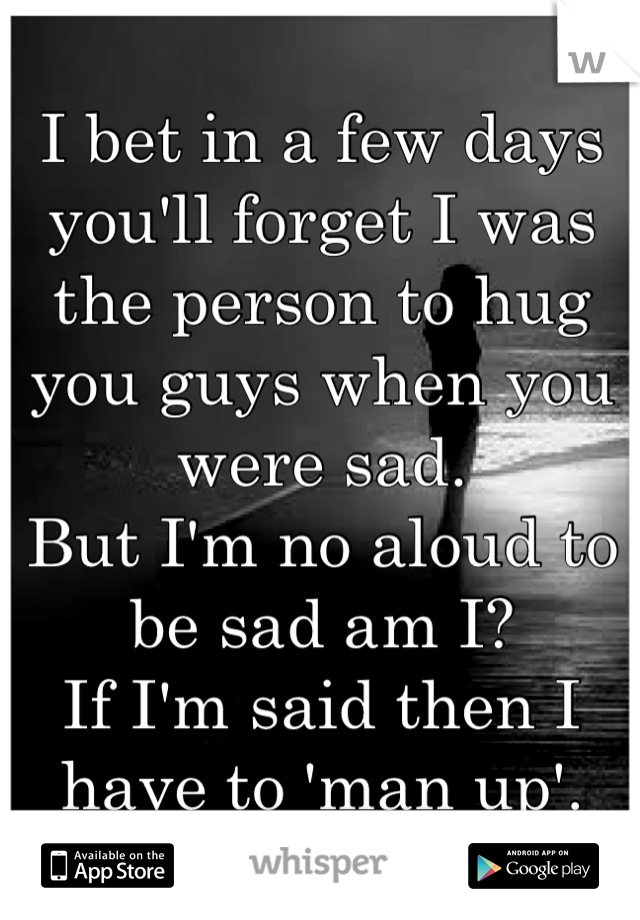 I bet in a few days you'll forget I was the person to hug you guys when you were sad.
But I'm no aloud to be sad am I?
If I'm said then I have to 'man up'.