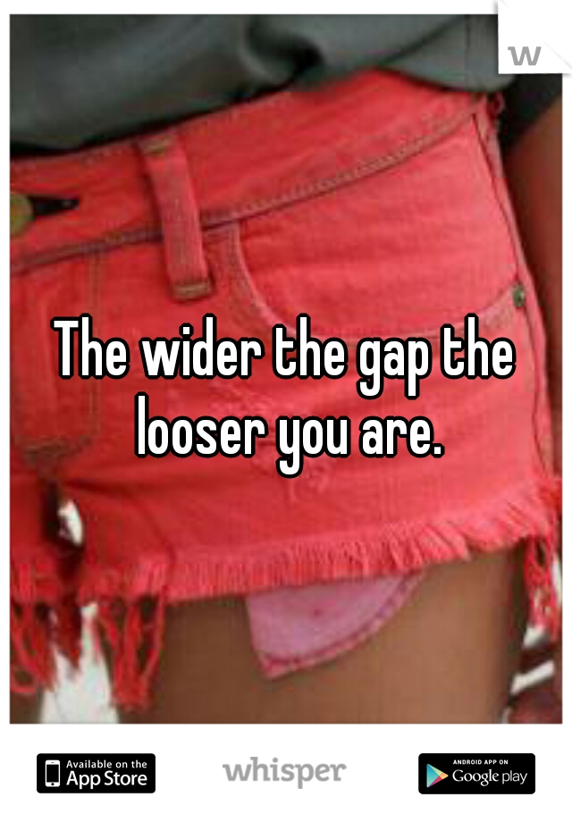 The wider the gap the looser you are.