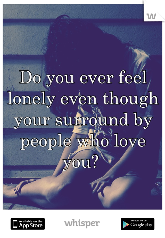 Do you ever feel lonely even though your surround by people who love you? 