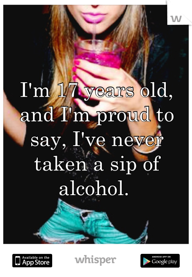 I'm 17 years old, and I'm proud to say, I've never taken a sip of alcohol. 
