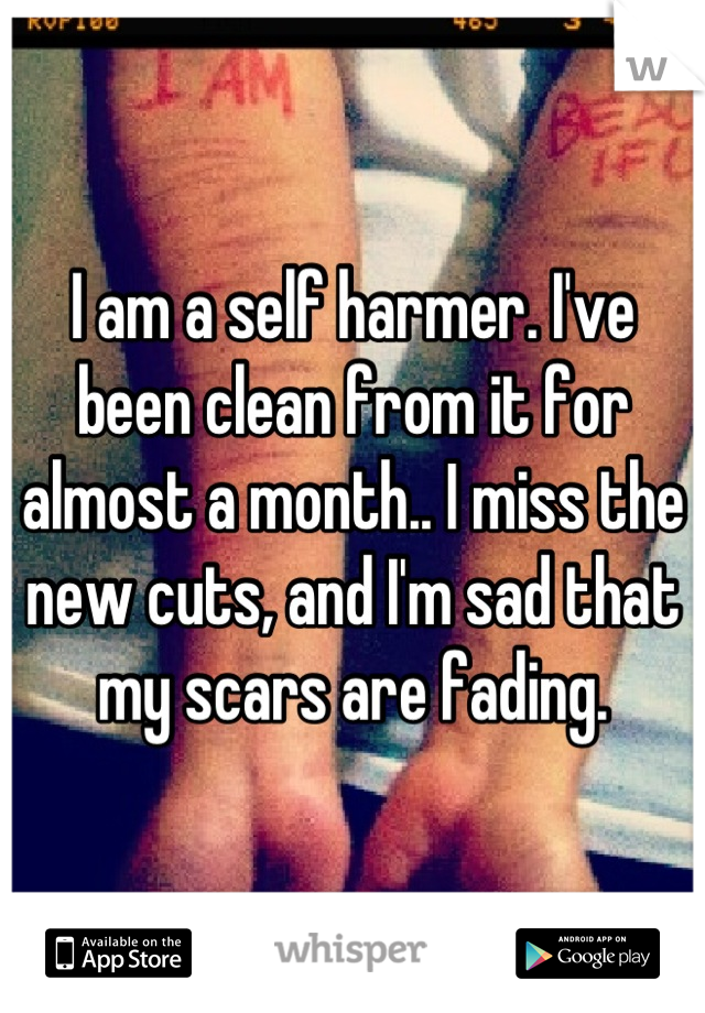 I am a self harmer. I've been clean from it for almost a month.. I miss the new cuts, and I'm sad that my scars are fading.