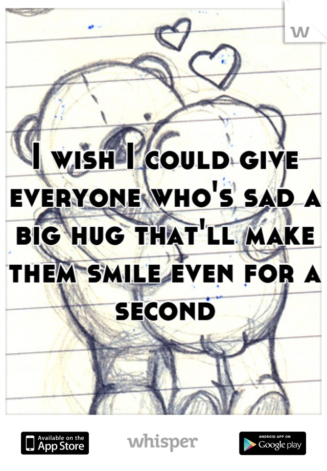 I wish I could give everyone who's sad a big hug that'll make them smile even for a second