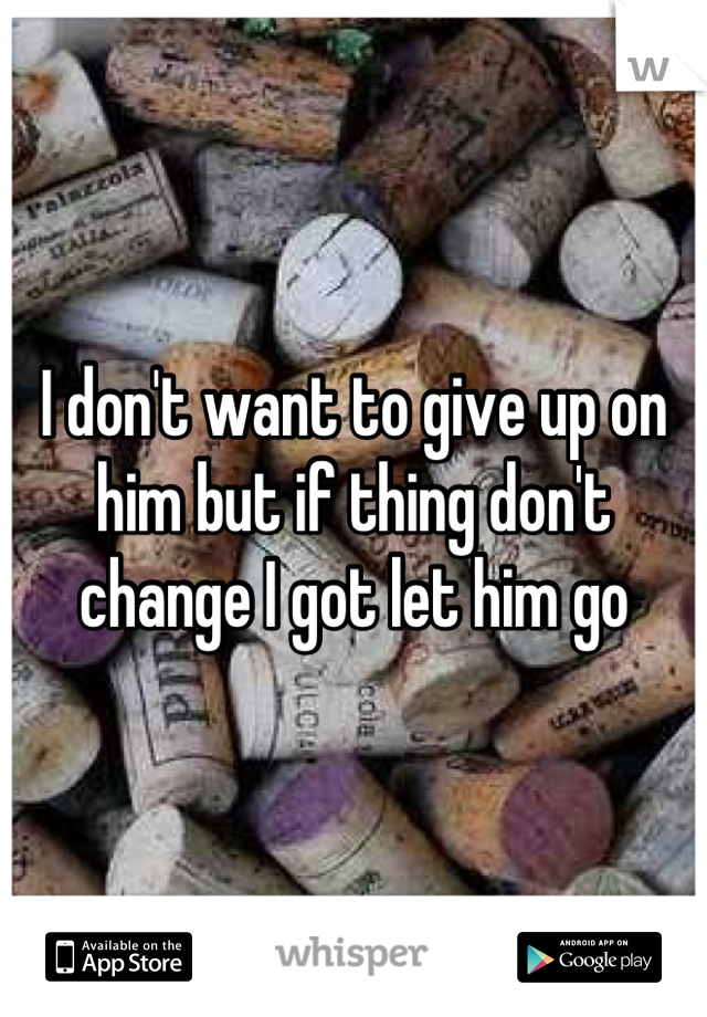 I don't want to give up on him but if thing don't change I got let him go