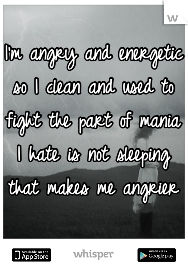 I'm angry and energetic so I clean and used to fight the part of mania I hate is not sleeping that makes me angrier