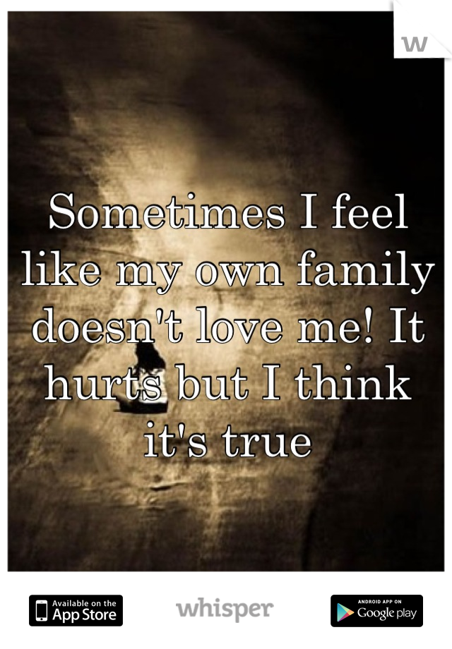 Sometimes I feel like my own family doesn't love me! It hurts but I think it's true