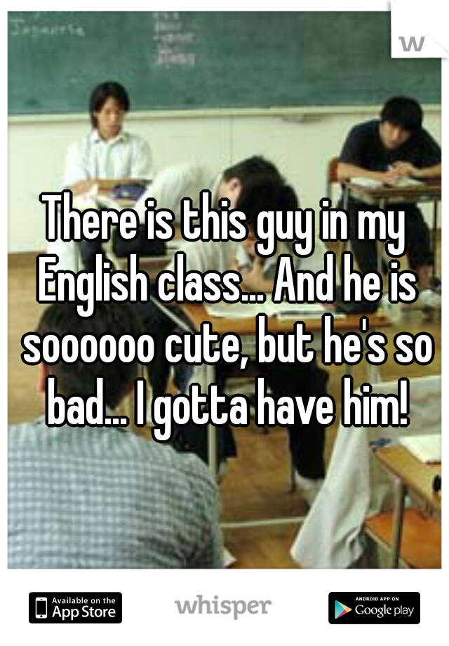 There is this guy in my English class... And he is soooooo cute, but he's so bad... I gotta have him!