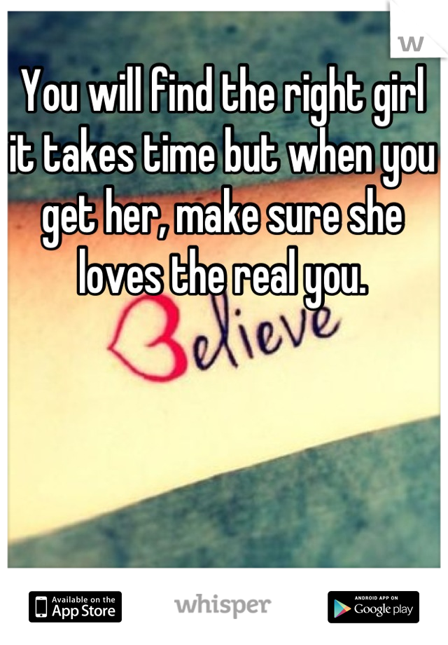 You will find the right girl it takes time but when you get her, make sure she loves the real you.