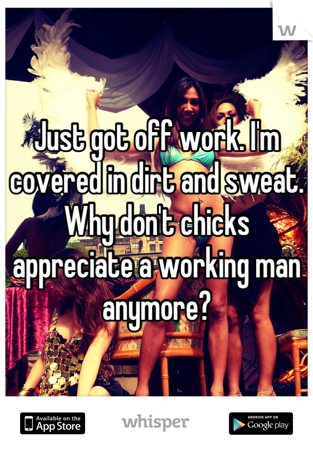 Just got off work. I'm covered in dirt and sweat. Why don't chicks appreciate a working man anymore?