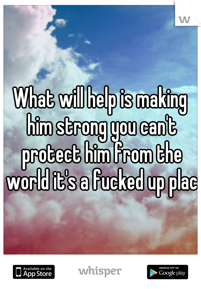 What will help is making him strong you can't protect him from the world it's a fucked up place