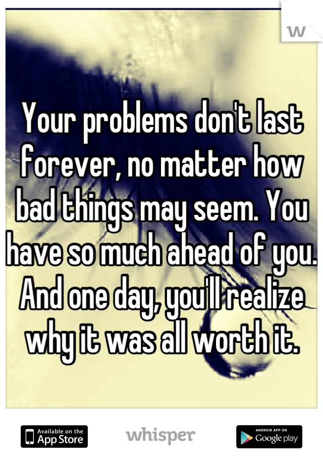 Your problems don't last forever, no matter how bad things may seem. You have so much ahead of you. And one day, you'll realize why it was all worth it.
