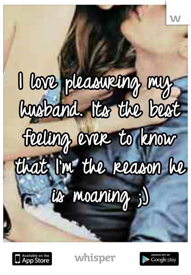 I love pleasuring my husband. Its the best feeling ever to know that I'm the reason he is moaning ;)