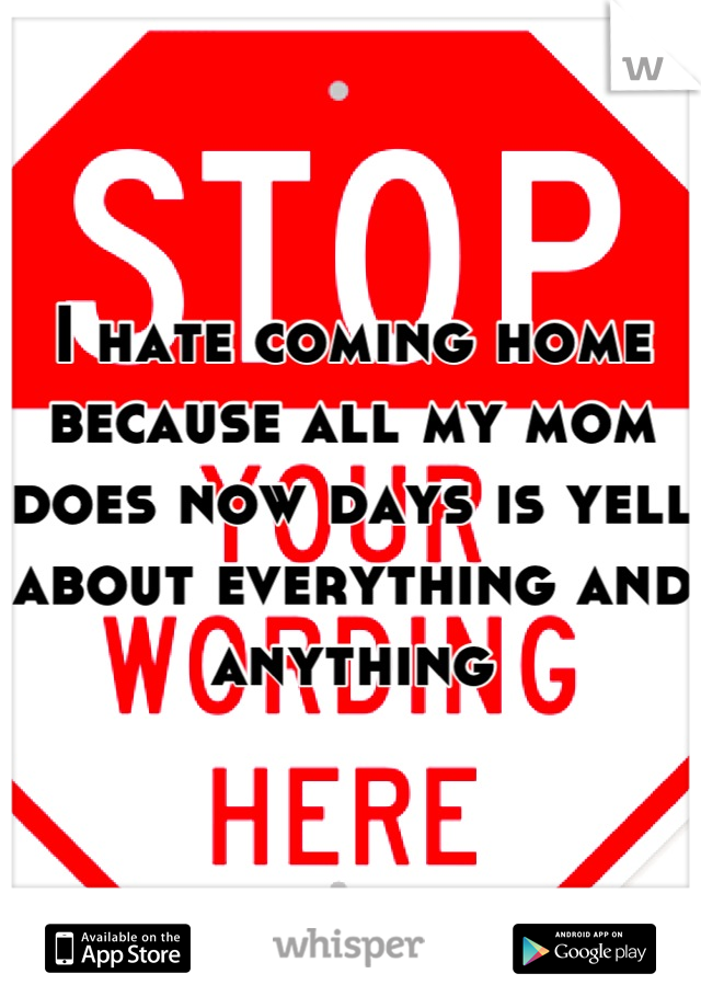 I hate coming home because all my mom does now days is yell about everything and anything