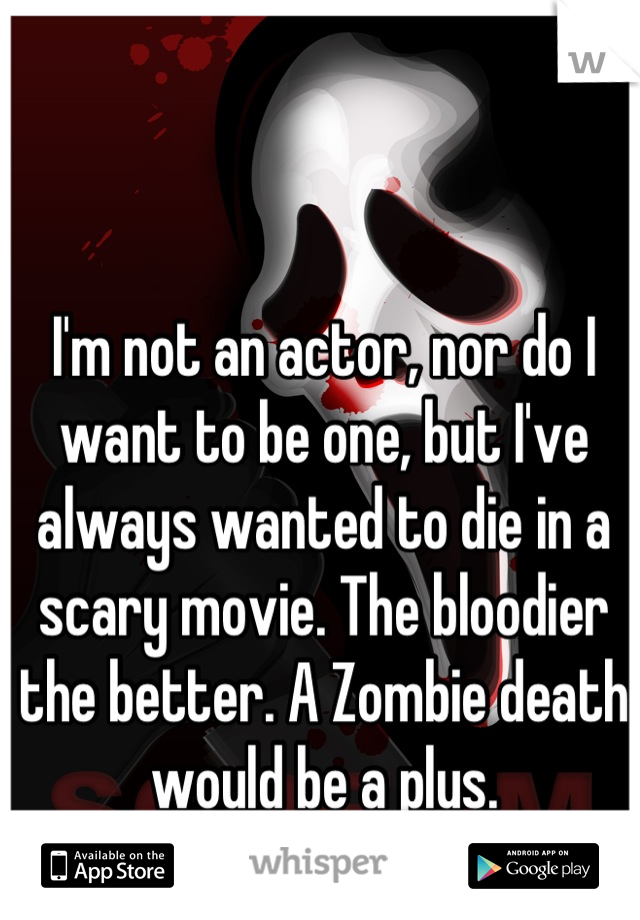 I'm not an actor, nor do I want to be one, but I've always wanted to die in a scary movie. The bloodier the better. A Zombie death would be a plus.