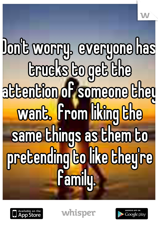 Don't worry.  everyone has trucks to get the attention of someone they want.  from liking the same things as them to pretending to like they're family.  