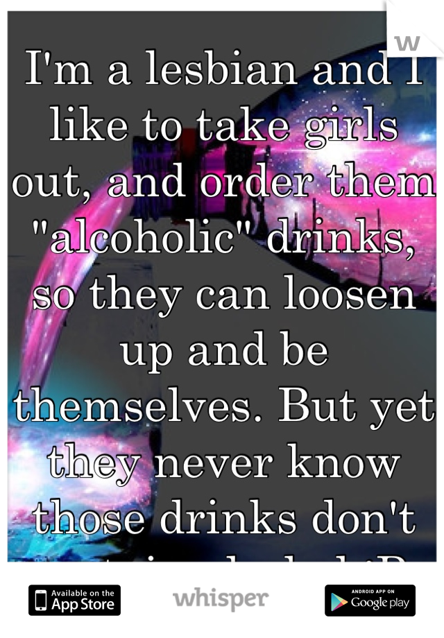 I'm a lesbian and I like to take girls out, and order them "alcoholic" drinks, so they can loosen up and be themselves. But yet they never know those drinks don't contain alcohol :P 