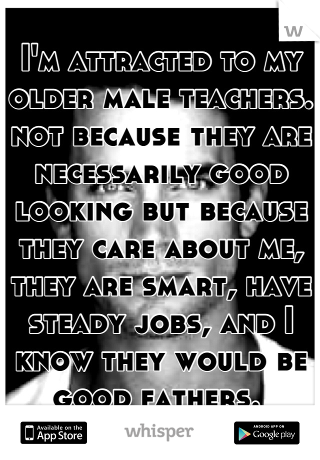 I'm attracted to my older male teachers. not because they are necessarily good looking but because they care about me, they are smart, have steady jobs, and I know they would be good fathers. 