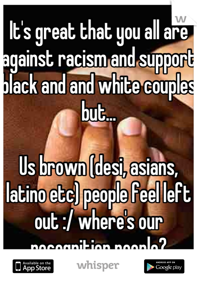 It's great that you all are against racism and support black and and white couples but...

Us brown (desi, asians, latino etc) people feel left out :/ where's our recognition people?
