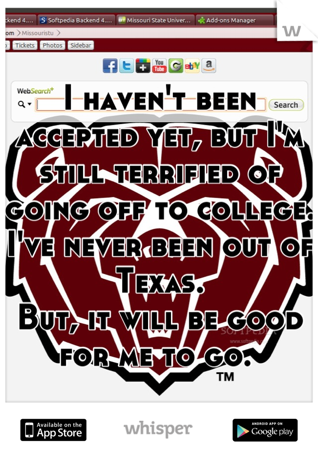 I haven't been accepted yet, but I'm still terrified of going off to college. I've never been out of Texas. 
But, it will be good for me to go. 