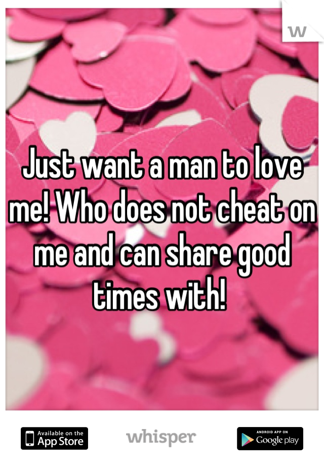 Just want a man to love me! Who does not cheat on me and can share good times with! 