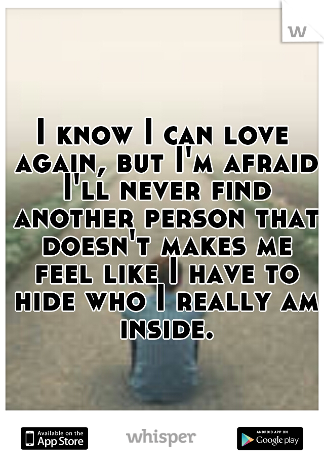 I know I can love again, but I'm afraid I'll never find another person that doesn't makes me feel like I have to hide who I really am inside.