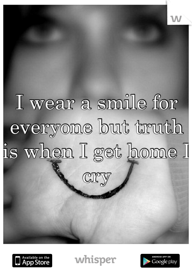 I wear a smile for everyone but truth is when I get home I cry